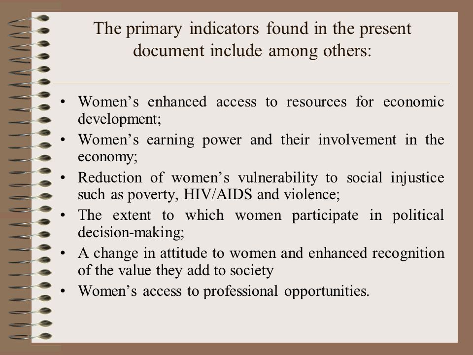 The primary indicators found in the present document include among others: Women’s enhanced access to resources for economic development; Women’s earning power and their involvement in the economy; Reduction of women’s vulnerability to social injustice such as poverty, HIV/AIDS and violence; The extent to which women participate in political decision-making; A change in attitude to women and enhanced recognition of the value they add to society Women’s access to professional opportunities.