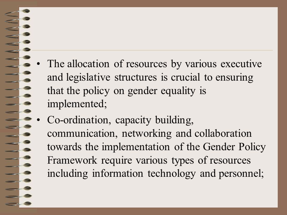 The allocation of resources by various executive and legislative structures is crucial to ensuring that the policy on gender equality is implemented; Co-ordination, capacity building, communication, networking and collaboration towards the implementation of the Gender Policy Framework require various types of resources including information technology and personnel;