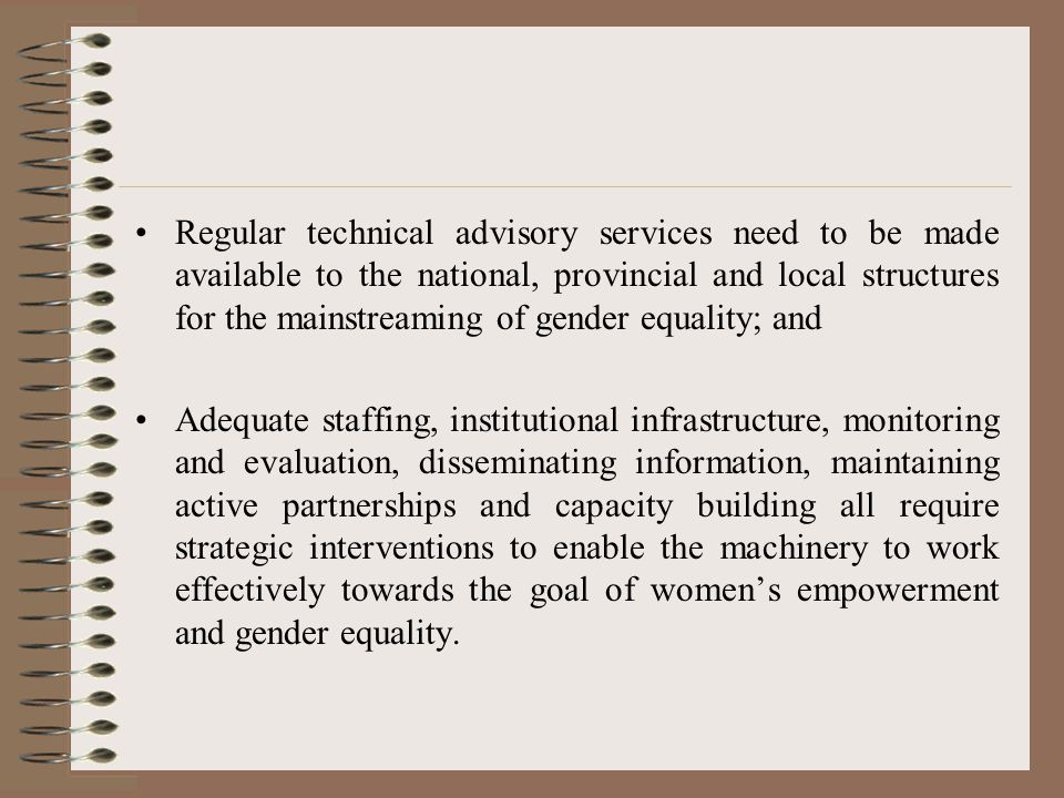 Regular technical advisory services need to be made available to the national, provincial and local structures for the mainstreaming of gender equality; and Adequate staffing, institutional infrastructure, monitoring and evaluation, disseminating information, maintaining active partnerships and capacity building all require strategic interventions to enable the machinery to work effectively towards the goal of women’s empowerment and gender equality.