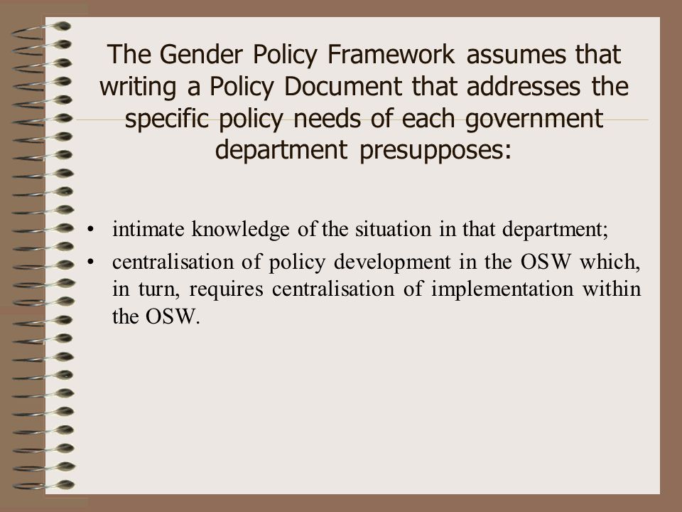The Gender Policy Framework assumes that writing a Policy Document that addresses the specific policy needs of each government department presupposes: intimate knowledge of the situation in that department; centralisation of policy development in the OSW which, in turn, requires centralisation of implementation within the OSW.