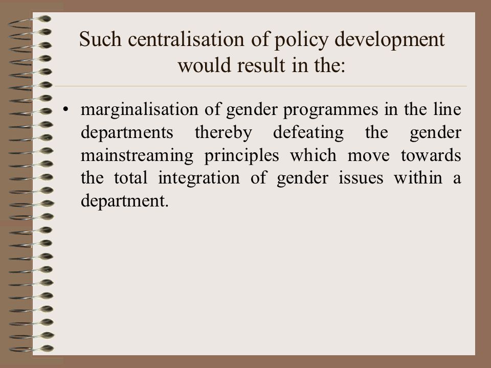 Such centralisation of policy development would result in the: marginalisation of gender programmes in the line departments thereby defeating the gender mainstreaming principles which move towards the total integration of gender issues within a department.