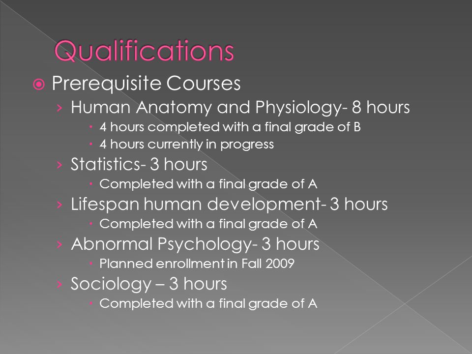  Prerequisite Courses › Human Anatomy and Physiology- 8 hours  4 hours completed with a final grade of B  4 hours currently in progress › Statistics- 3 hours  Completed with a final grade of A › Lifespan human development- 3 hours  Completed with a final grade of A › Abnormal Psychology- 3 hours  Planned enrollment in Fall 2009 › Sociology – 3 hours  Completed with a final grade of A