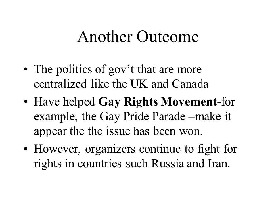 Another Outcome The politics of gov’t that are more centralized like the UK and Canada Have helped Gay Rights Movement-for example, the Gay Pride Parade –make it appear the the issue has been won.
