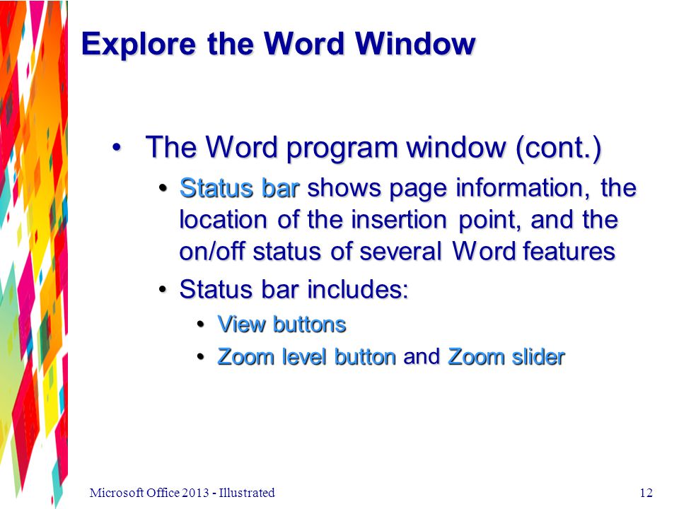 12 The Word program window (cont.)The Word program window (cont.) Status bar shows page information, the location of the insertion point, and the on/off status of several Word featuresStatus bar shows page information, the location of the insertion point, and the on/off status of several Word features Status bar includes:Status bar includes: View buttonsView buttons Zoom level button and Zoom sliderZoom level button and Zoom slider Explore the Word Window Microsoft Office Illustrated