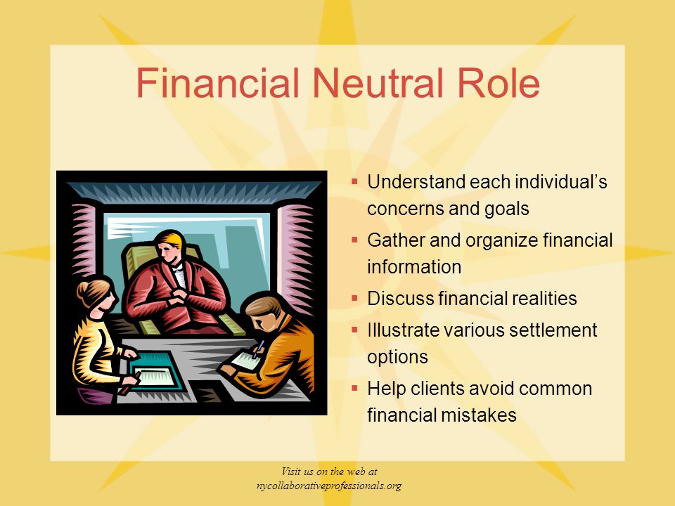 Visit us on the web at nycollaborativeprofessionals.org Financial Neutral Role  Understand each individual’s concerns and goals  Gather and organize financial information  Discuss financial realities  Illustrate various settlement options  Help clients avoid common financial mistakes