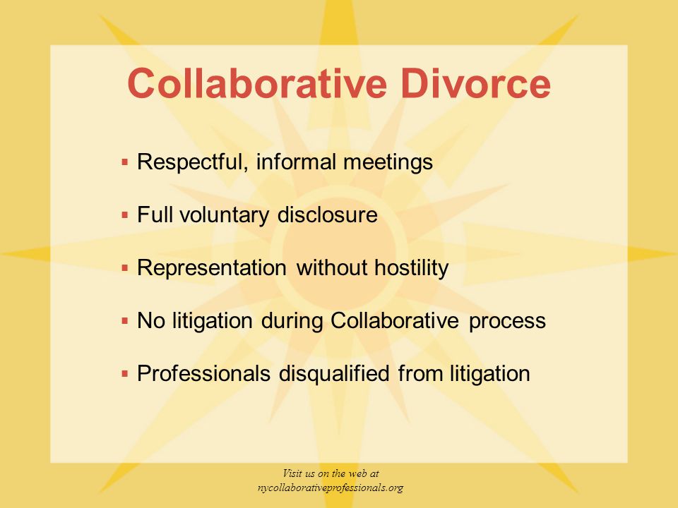 Visit us on the web at nycollaborativeprofessionals.org Collaborative Divorce  Respectful, informal meetings  Full voluntary disclosure  Representation without hostility  No litigation during Collaborative process  Professionals disqualified from litigation