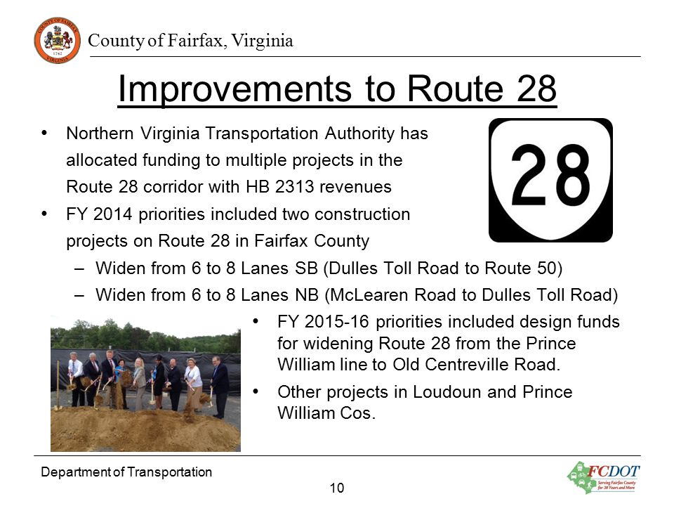 County of Fairfax, Virginia Improvements to Route 28 Northern Virginia Transportation Authority has allocated funding to multiple projects in the Route 28 corridor with HB 2313 revenues FY 2014 priorities included two construction projects on Route 28 in Fairfax County –Widen from 6 to 8 Lanes SB (Dulles Toll Road to Route 50) –Widen from 6 to 8 Lanes NB (McLearen Road to Dulles Toll Road) FY priorities included design funds for widening Route 28 from the Prince William line to Old Centreville Road.