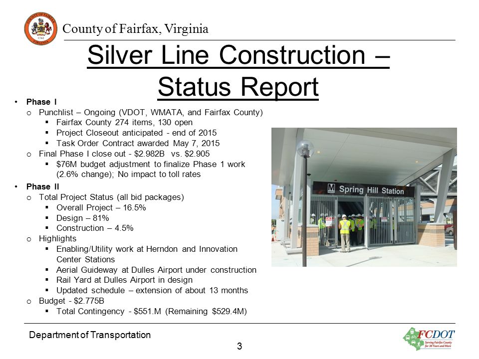 County of Fairfax, Virginia Department of Transportation 3 Silver Line Construction – Status Report Phase I o Punchlist – Ongoing (VDOT, WMATA, and Fairfax County)  Fairfax County 274 items, 130 open  Project Closeout anticipated - end of 2015  Task Order Contract awarded May 7, 2015 o Final Phase I close out - $2.982B vs.