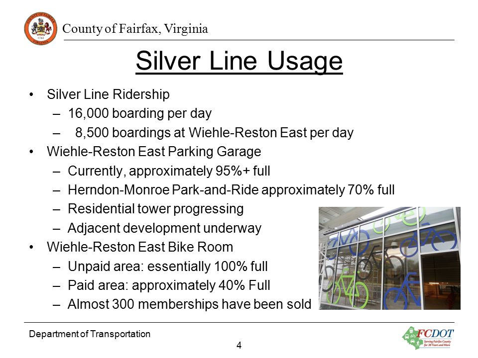 County of Fairfax, Virginia Silver Line Usage Silver Line Ridership –16,000 boarding per day – 8,500 boardings at Wiehle-Reston East per day Wiehle-Reston East Parking Garage –Currently, approximately 95%+ full –Herndon-Monroe Park-and-Ride approximately 70% full –Residential tower progressing –Adjacent development underway Wiehle-Reston East Bike Room –Unpaid area: essentially 100% full –Paid area: approximately 40% Full –Almost 300 memberships have been sold Department of Transportation 4