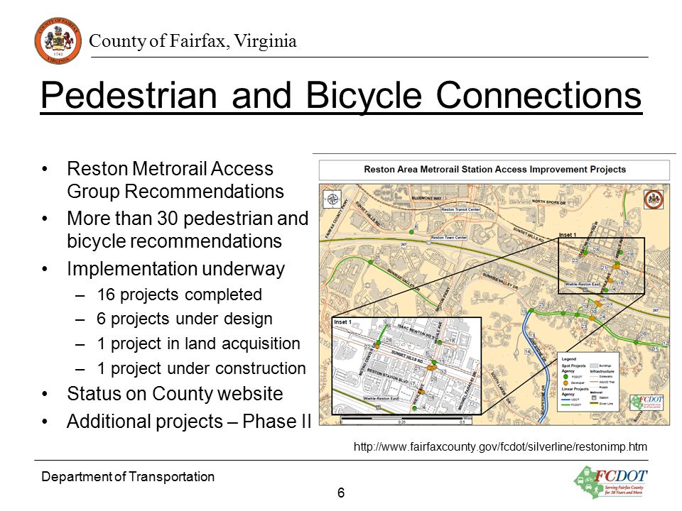 County of Fairfax, Virginia Pedestrian and Bicycle Connections Reston Metrorail Access Group Recommendations More than 30 pedestrian and bicycle recommendations Implementation underway –16 projects completed –6 projects under design –1 project in land acquisition –1 project under construction Status on County website Additional projects – Phase II   Department of Transportation 6