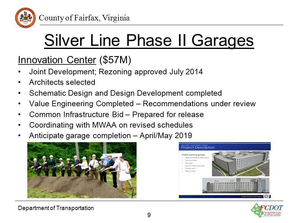County of Fairfax, Virginia Silver Line Phase II Garages Innovation Center ($57M) Joint Development; Rezoning approved July 2014 Architects selected Schematic Design and Design Development completed Value Engineering Completed – Recommendations under review Common Infrastructure Bid – Prepared for release Coordinating with MWAA on revised schedules Anticipate garage completion – April/May 2019 Department of Transportation 9