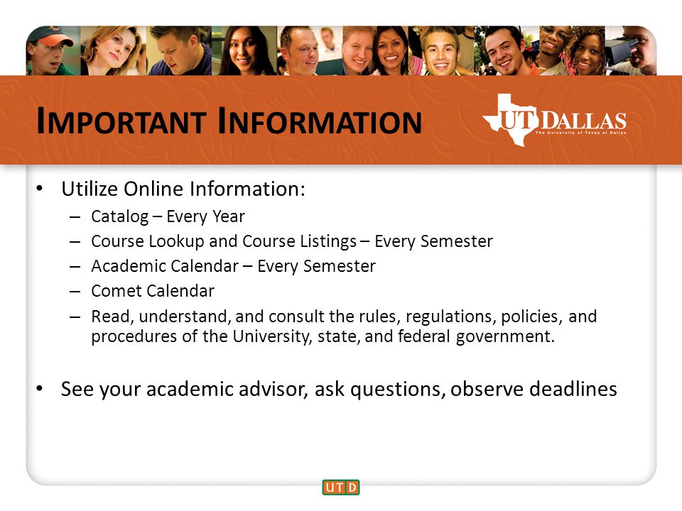 I MPORTANT I NFORMATION Utilize Online Information: – Catalog – Every Year – Course Lookup and Course Listings – Every Semester – Academic Calendar – Every Semester – Comet Calendar – Read, understand, and consult the rules, regulations, policies, and procedures of the University, state, and federal government.