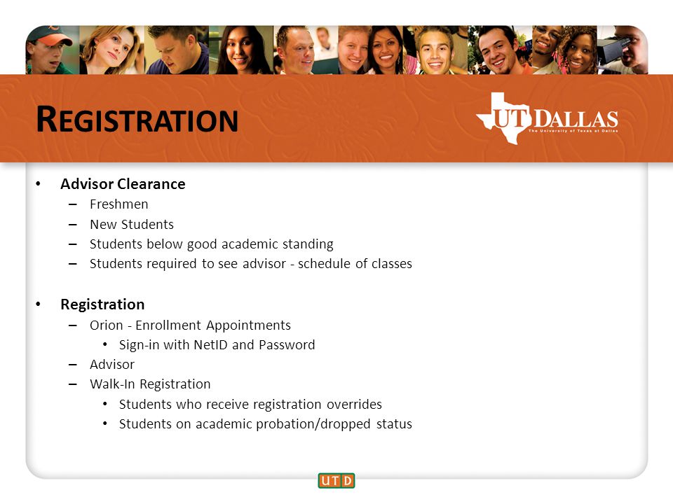 R EGISTRATION Advisor Clearance – Freshmen – New Students – Students below good academic standing – Students required to see advisor - schedule of classes Registration – Orion - Enrollment Appointments Sign-in with NetID and Password – Advisor – Walk-In Registration Students who receive registration overrides Students on academic probation/dropped status