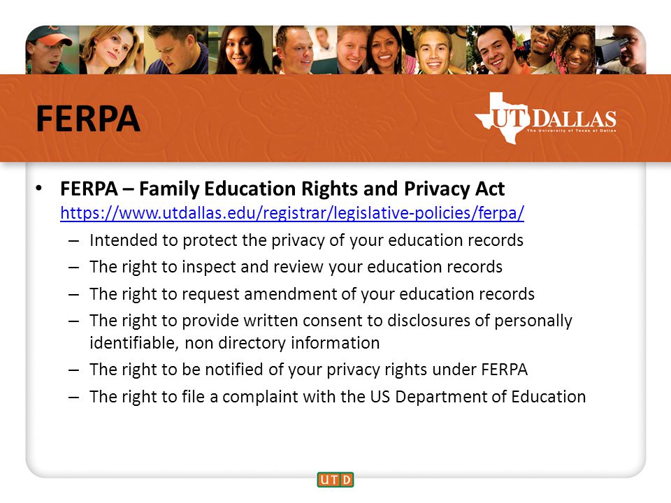 FERPA FERPA – Family Education Rights and Privacy Act     – Intended to protect the privacy of your education records – The right to inspect and review your education records – The right to request amendment of your education records – The right to provide written consent to disclosures of personally identifiable, non directory information – The right to be notified of your privacy rights under FERPA – The right to file a complaint with the US Department of Education