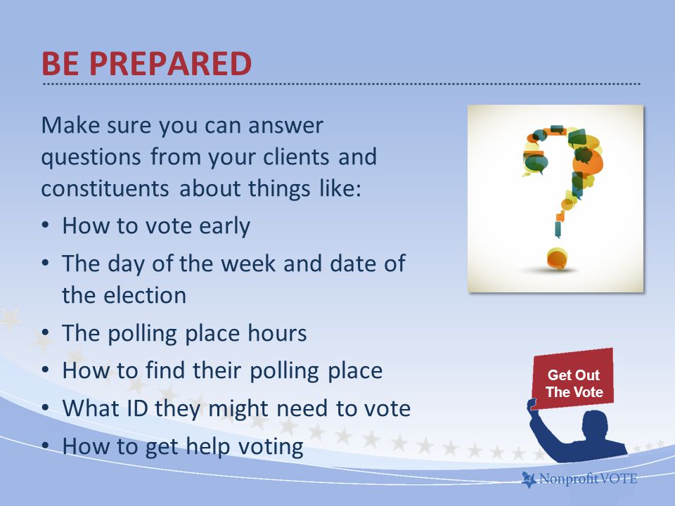 BE PREPARED Make sure you can answer questions from your clients and constituents about things like: How to vote early The day of the week and date of the election The polling place hours How to find their polling place What ID they might need to vote How to get help voting Get Out The Vote