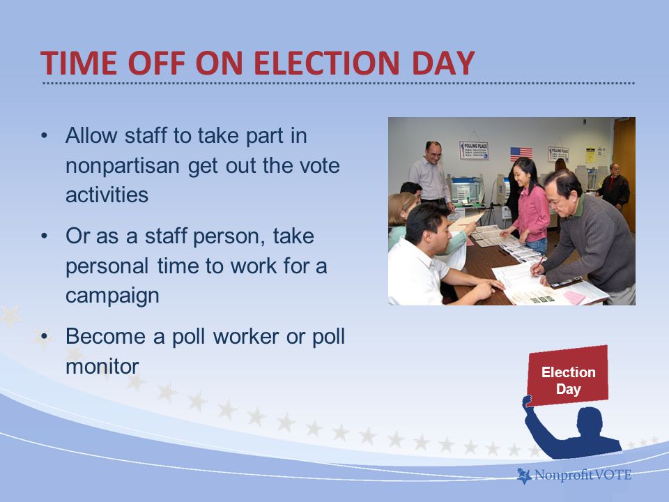 Allow staff to take part in nonpartisan get out the vote activities Or as a staff person, take personal time to work for a campaign Become a poll worker or poll monitor TIME OFF ON ELECTION DAY Election Day