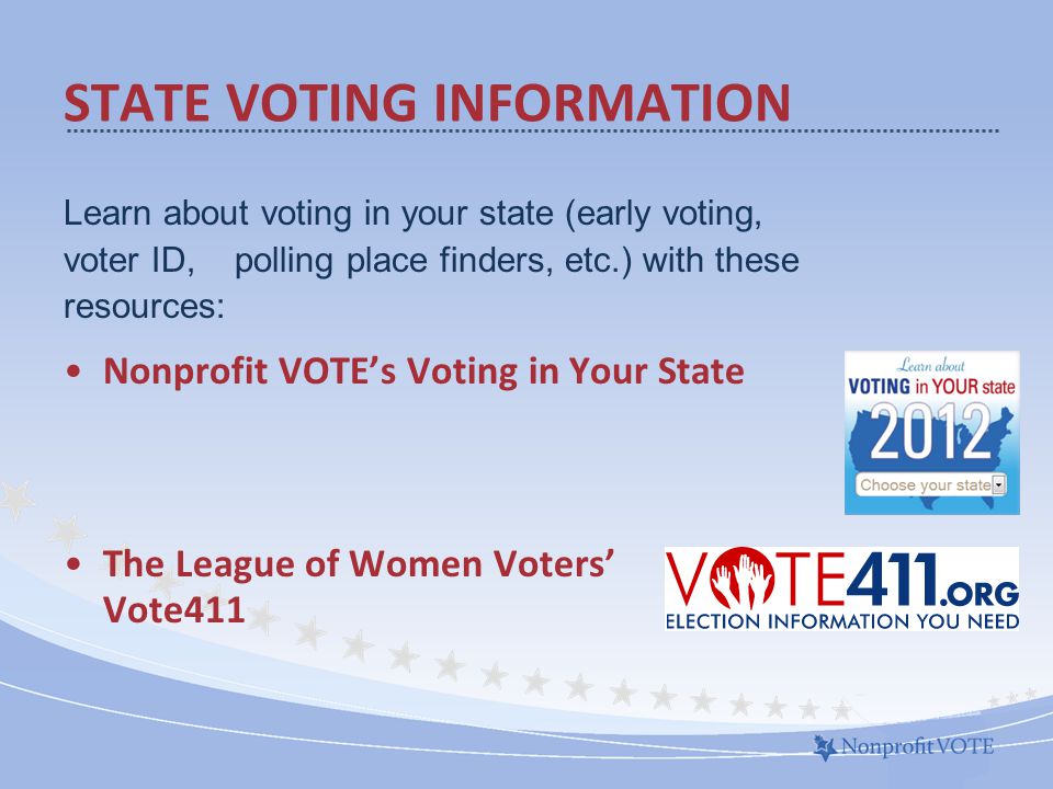 Learn about voting in your state (early voting, voter ID, polling place finders, etc.) with these resources: Nonprofit VOTE’s Voting in Your State The League of Women Voters’ Vote411 STATE VOTING INFORMATION