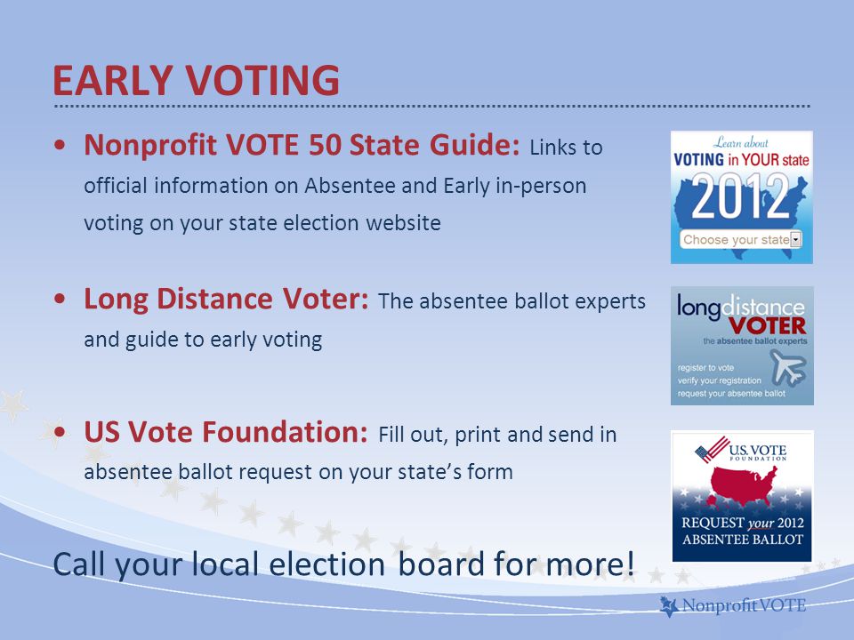 Nonprofit VOTE 50 State Guide: Links to official information on Absentee and Early in-person voting on your state election website Long Distance Voter: The absentee ballot experts and guide to early voting US Vote Foundation: Fill out, print and send in absentee ballot request on your state’s form Call your local election board for more.