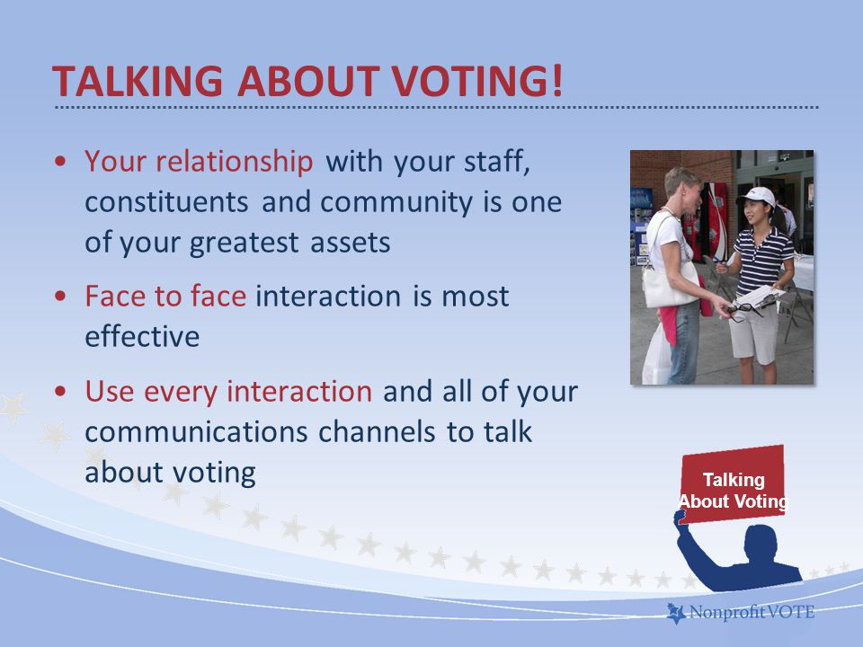 Your relationship with your staff, constituents and community is one of your greatest assets Face to face interaction is most effective Use every interaction and all of your communications channels to talk about voting TALKING ABOUT VOTING.