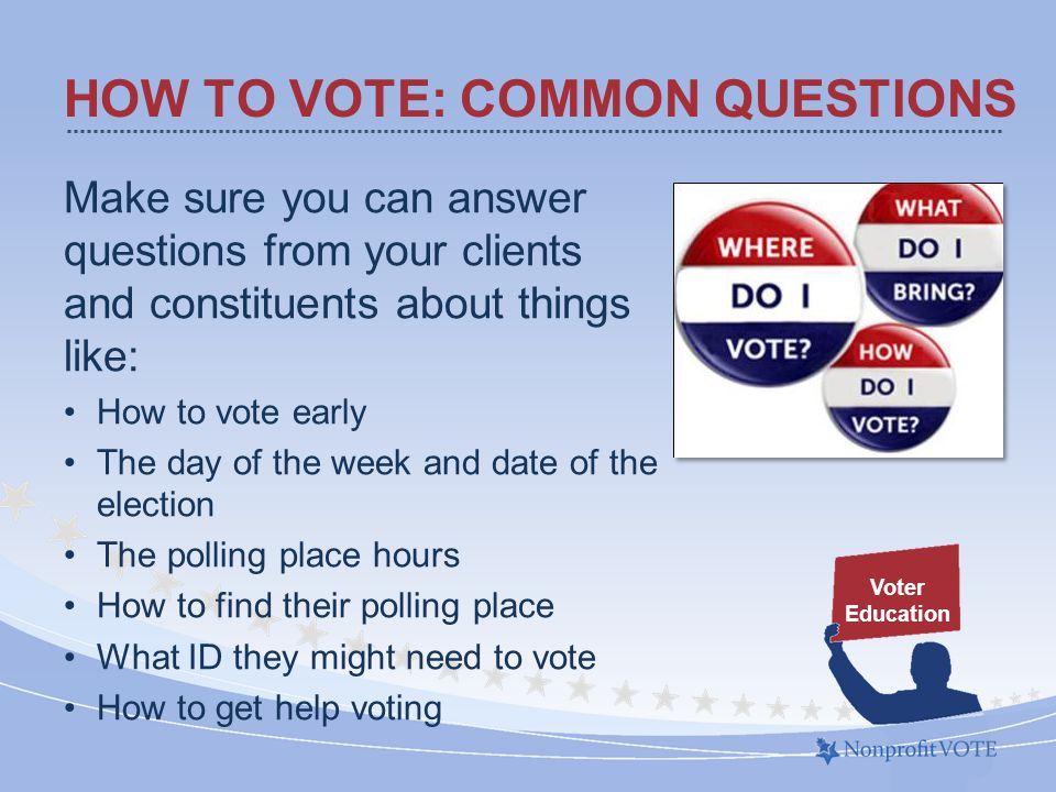 HOW TO VOTE: COMMON QUESTIONS Make sure you can answer questions from your clients and constituents about things like: How to vote early The day of the week and date of the election The polling place hours How to find their polling place What ID they might need to vote How to get help voting Voter Education