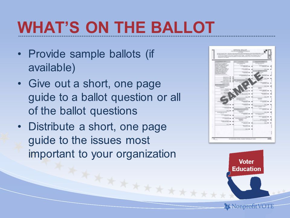 WHAT’S ON THE BALLOT Provide sample ballots (if available) Give out a short, one page guide to a ballot question or all of the ballot questions Distribute a short, one page guide to the issues most important to your organization Voter Education