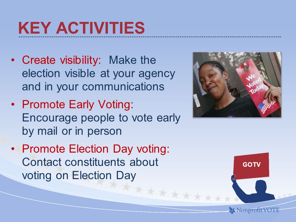 Create visibility: Make the election visible at your agency and in your communications Promote Early Voting: Encourage people to vote early by mail or in person Promote Election Day voting: Contact constituents about voting on Election Day KEY ACTIVITIES GOTV