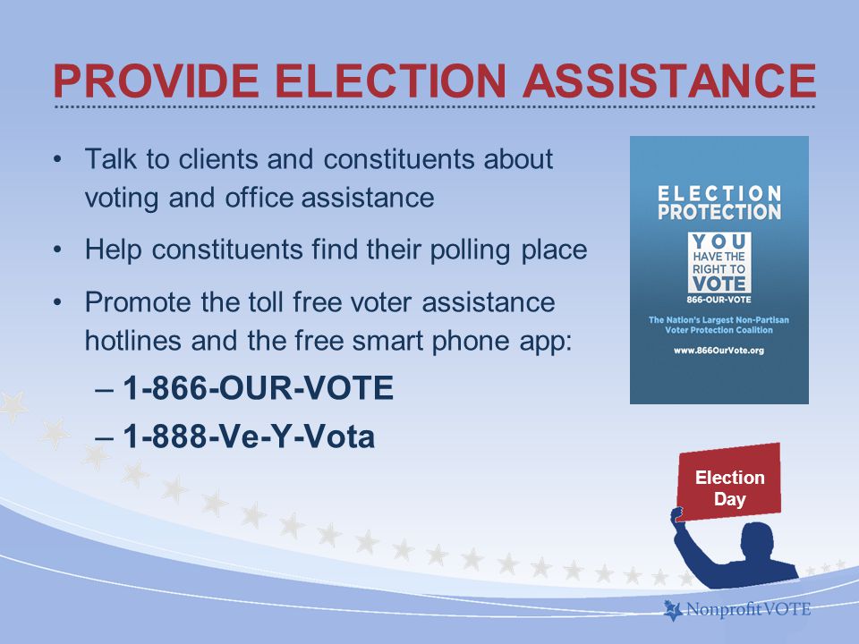 Talk to clients and constituents about voting and office assistance Help constituents find their polling place Promote the toll free voter assistance hotlines and the free smart phone app: –1-866-OUR-VOTE –1-888-Ve-Y-Vota PROVIDE ELECTION ASSISTANCE Election Day