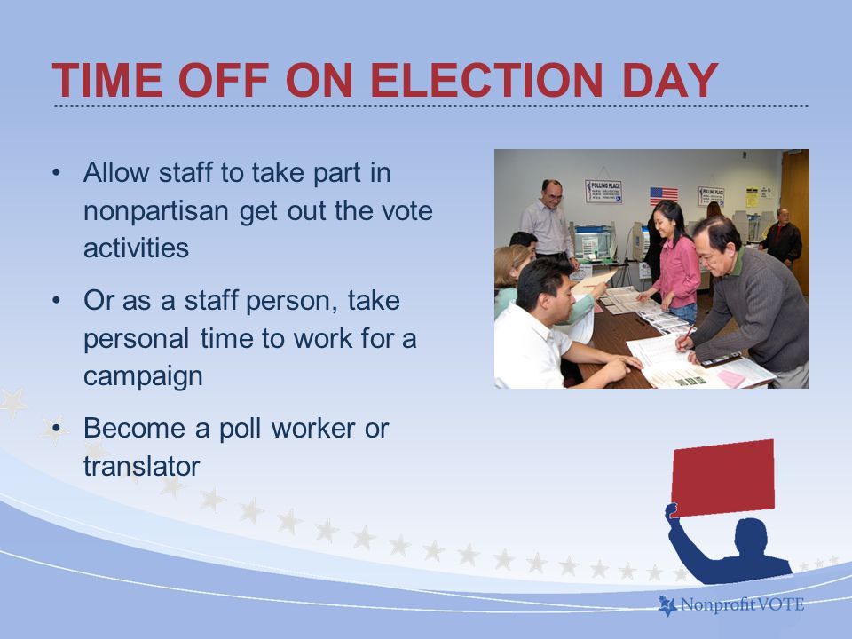Allow staff to take part in nonpartisan get out the vote activities Or as a staff person, take personal time to work for a campaign Become a poll worker or translator TIME OFF ON ELECTION DAY