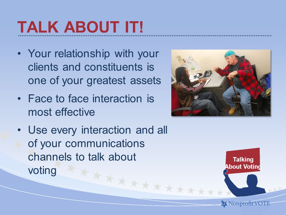 Your relationship with your clients and constituents is one of your greatest assets Face to face interaction is most effective Use every interaction and all of your communications channels to talk about voting TALK ABOUT IT.
