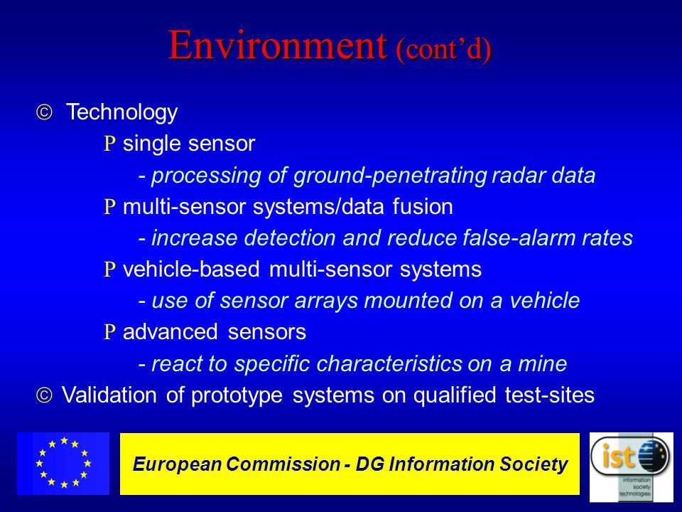 European Commission DGXIII-IST - 10 European Commission - DG Information Society Environment (cont’d)  Technology R single sensor - processing of ground-penetrating radar data R multi-sensor systems/data fusion - increase detection and reduce false-alarm rates R vehicle-based multi-sensor systems - use of sensor arrays mounted on a vehicle R advanced sensors - react to specific characteristics on a mine ã Validation of prototype systems on qualified test-sites