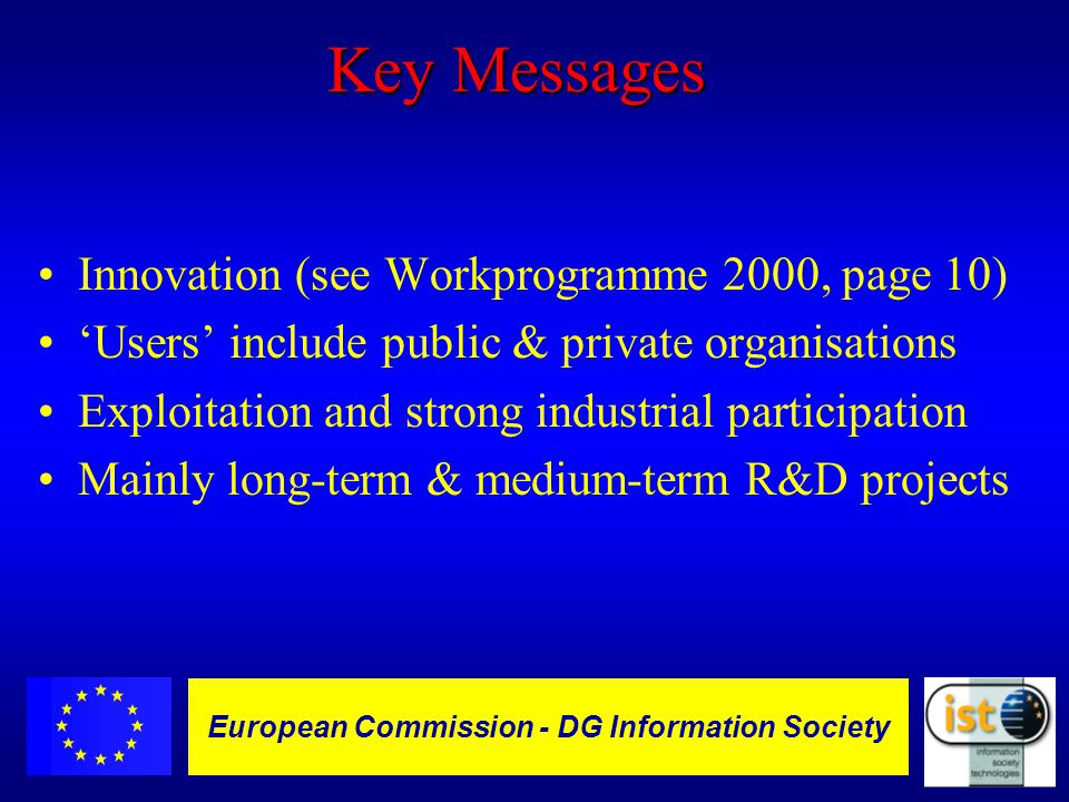 European Commission DGXIII-IST - 11 European Commission - DG Information Society Key Messages Innovation (see Workprogramme 2000, page 10) ‘Users’ include public & private organisations Exploitation and strong industrial participation Mainly long-term & medium-term R&D projects