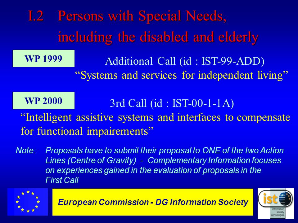 European Commission DGXIII-IST - 7 European Commission - DG Information Society Additional Call (id : IST-99-ADD) Systems and services for independent living 3rd Call (id : IST A) Intelligent assistive systems and interfaces to compensate for functional impairements I.2Persons with Special Needs, including the disabled and elderly WP 2000 WP 1999 Note: Proposals have to submit their proposal to ONE of the two Action Lines (Centre of Gravity) - Complementary Information focuses on experiences gained in the evaluation of proposals in the First Call