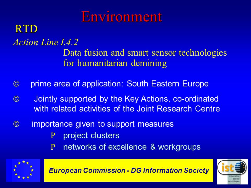 European Commission DGXIII-IST - 9 European Commission - DG Information SocietyEnvironmentRTD Action Line I.4.2 Data fusion and smart sensor technologies for humanitarian demining  prime area of application: South Eastern Europe ã Jointly supported by the Key Actions, co-ordinated with related activities of the Joint Research Centre ã importance given to support measures R project clusters R networks of excellence & workgroups