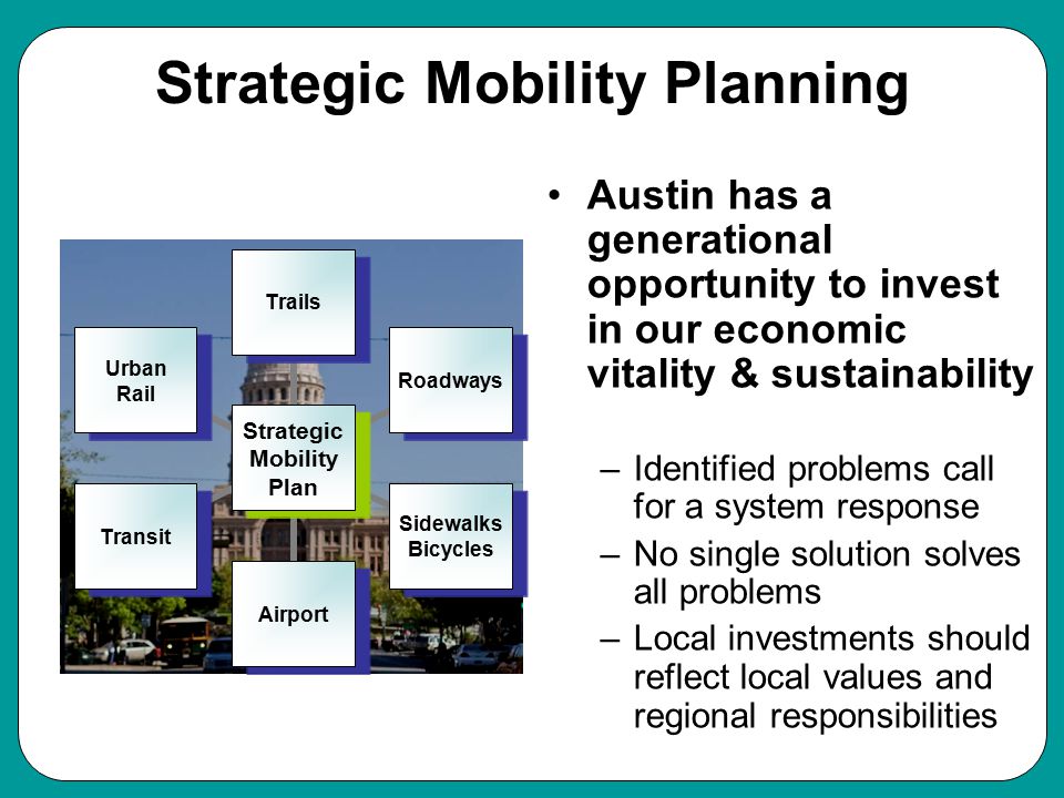 Strategic Mobility Planning Austin has a generational opportunity to invest in our economic vitality & sustainability –Identified problems call for a system response –No single solution solves all problems –Local investments should reflect local values and regional responsibilities