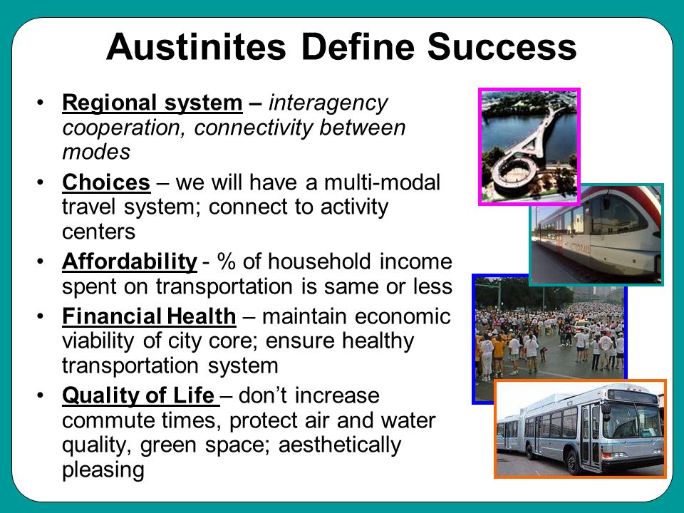 Austinites Define Success Regional system – interagency cooperation, connectivity between modes Choices – we will have a multi-modal travel system; connect to activity centers Affordability - % of household income spent on transportation is same or less Financial Health – maintain economic viability of city core; ensure healthy transportation system Quality of Life – don’t increase commute times, protect air and water quality, green space; aesthetically pleasing