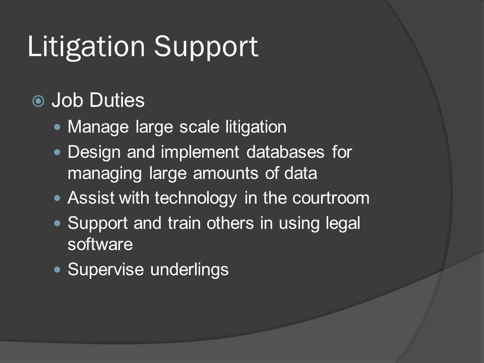 Litigation Support  Job Duties Manage large scale litigation Design and implement databases for managing large amounts of data Assist with technology in the courtroom Support and train others in using legal software Supervise underlings