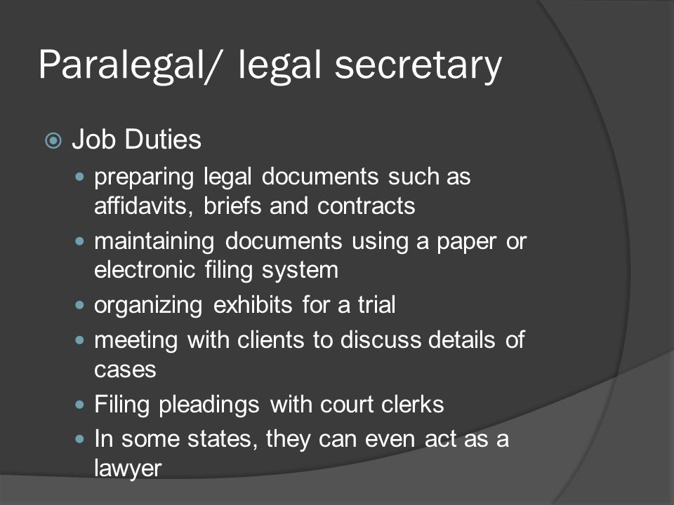 Paralegal/ legal secretary  Job Duties preparing legal documents such as affidavits, briefs and contracts maintaining documents using a paper or electronic filing system organizing exhibits for a trial meeting with clients to discuss details of cases Filing pleadings with court clerks In some states, they can even act as a lawyer