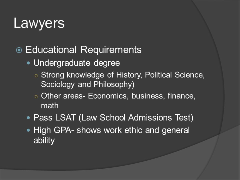 Lawyers  Educational Requirements Undergraduate degree ○ Strong knowledge of History, Political Science, Sociology and Philosophy) ○ Other areas- Economics, business, finance, math Pass LSAT (Law School Admissions Test) High GPA- shows work ethic and general ability