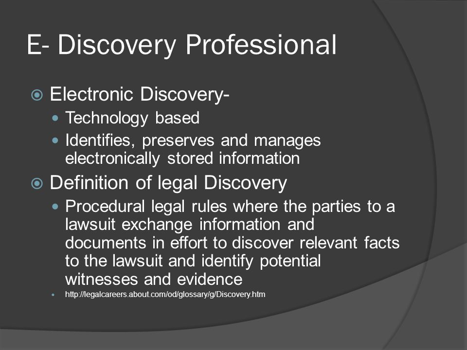 E- Discovery Professional  Electronic Discovery- Technology based Identifies, preserves and manages electronically stored information  Definition of legal Discovery Procedural legal rules where the parties to a lawsuit exchange information and documents in effort to discover relevant facts to the lawsuit and identify potential witnesses and evidence