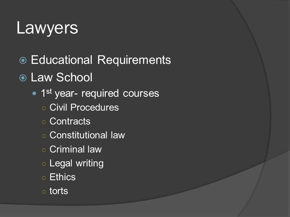 Lawyers  Educational Requirements  Law School 1 st year- required courses ○ Civil Procedures ○ Contracts ○ Constitutional law ○ Criminal law ○ Legal writing ○ Ethics ○ torts
