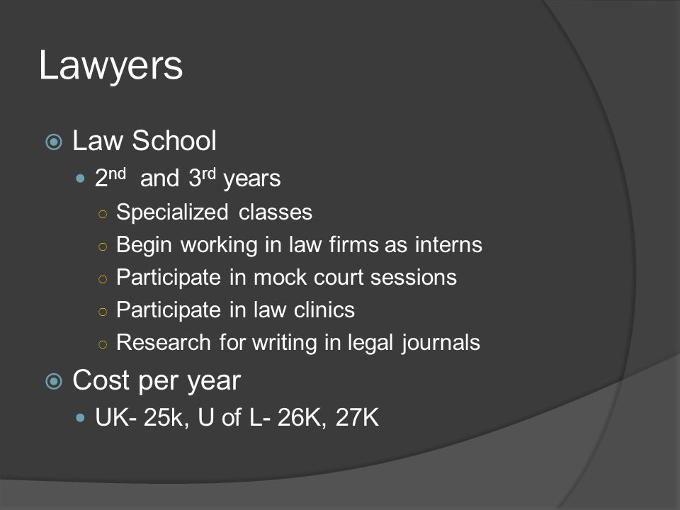 Lawyers  Law School 2 nd and 3 rd years ○ Specialized classes ○ Begin working in law firms as interns ○ Participate in mock court sessions ○ Participate in law clinics ○ Research for writing in legal journals  Cost per year UK- 25k, U of L- 26K, 27K