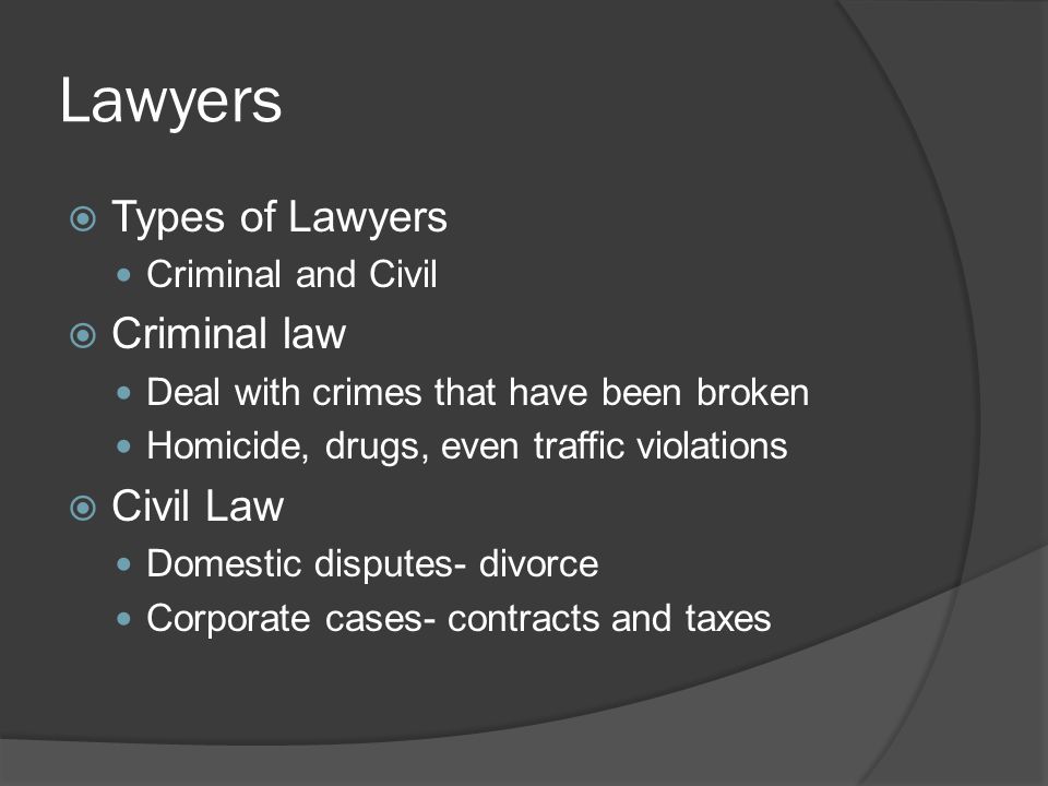 Lawyers  Types of Lawyers Criminal and Civil  Criminal law Deal with crimes that have been broken Homicide, drugs, even traffic violations  Civil Law Domestic disputes- divorce Corporate cases- contracts and taxes