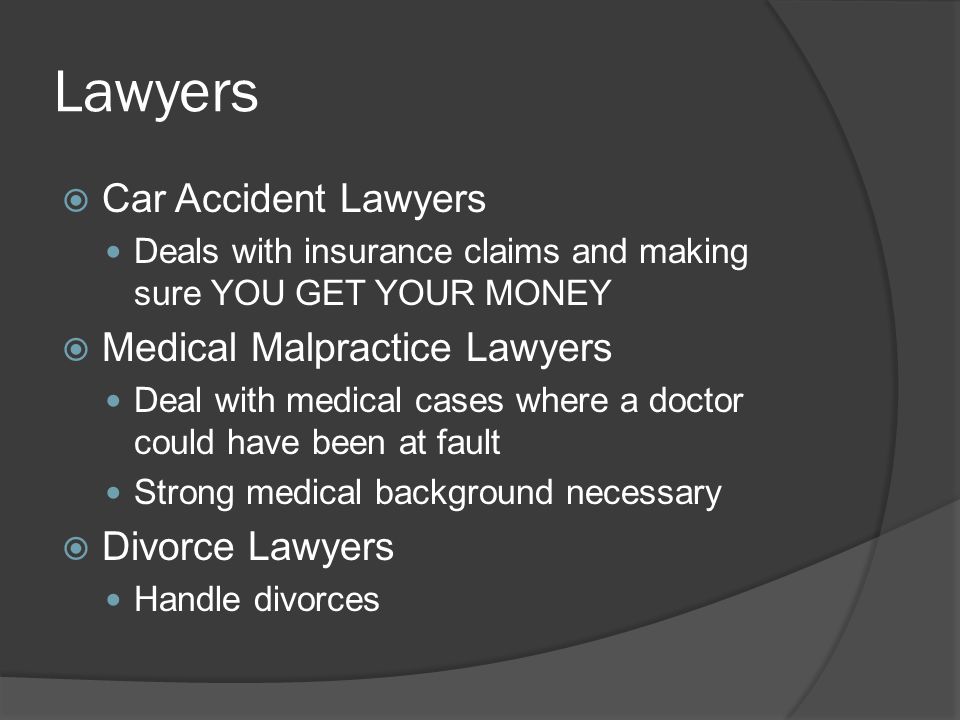 Lawyers  Car Accident Lawyers Deals with insurance claims and making sure YOU GET YOUR MONEY  Medical Malpractice Lawyers Deal with medical cases where a doctor could have been at fault Strong medical background necessary  Divorce Lawyers Handle divorces