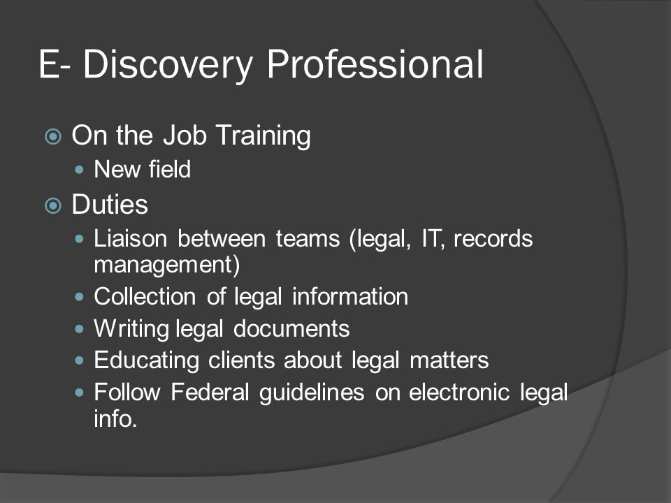 E- Discovery Professional  On the Job Training New field  Duties Liaison between teams (legal, IT, records management) Collection of legal information Writing legal documents Educating clients about legal matters Follow Federal guidelines on electronic legal info.