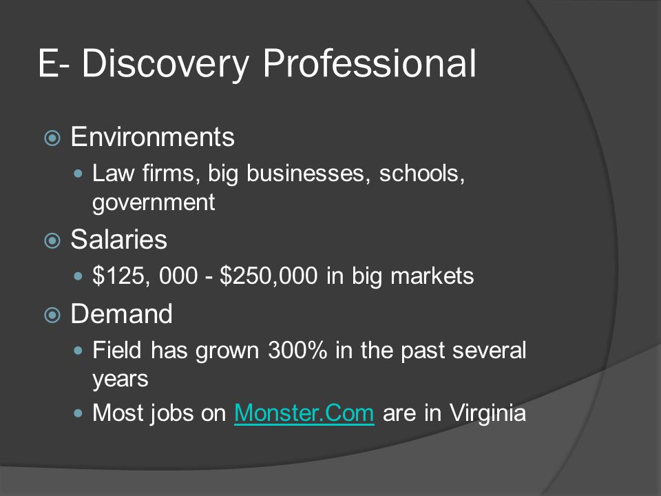 E- Discovery Professional  Environments Law firms, big businesses, schools, government  Salaries $125, $250,000 in big markets  Demand Field has grown 300% in the past several years Most jobs on Monster.Com are in VirginiaMonster.Com