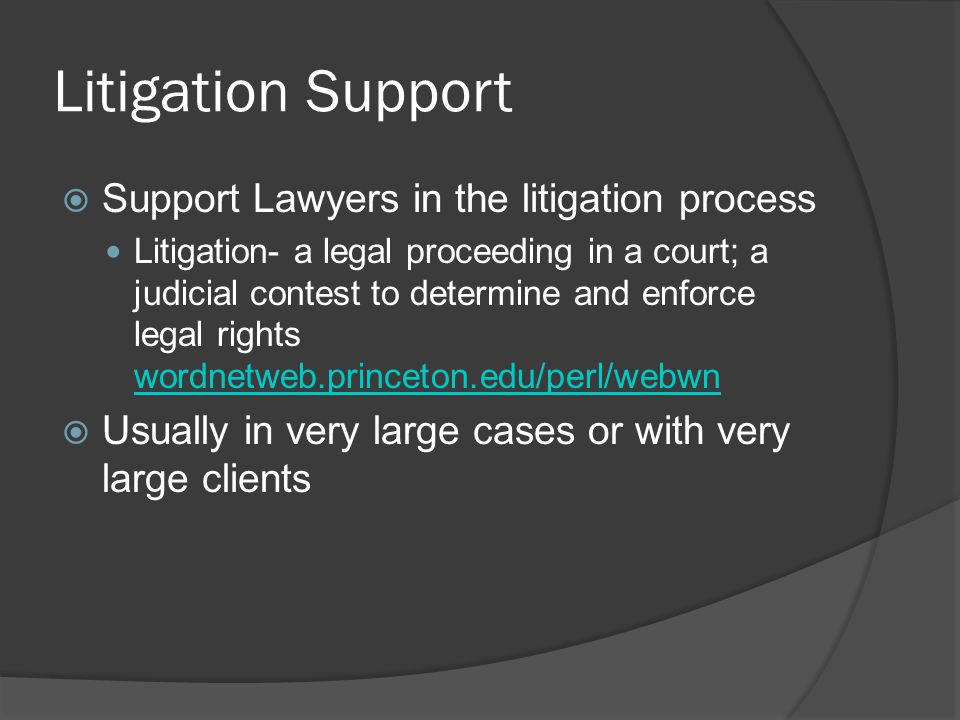 Litigation Support  Support Lawyers in the litigation process Litigation- a legal proceeding in a court; a judicial contest to determine and enforce legal rights wordnetweb.princeton.edu/perl/webwn wordnetweb.princeton.edu/perl/webwn  Usually in very large cases or with very large clients