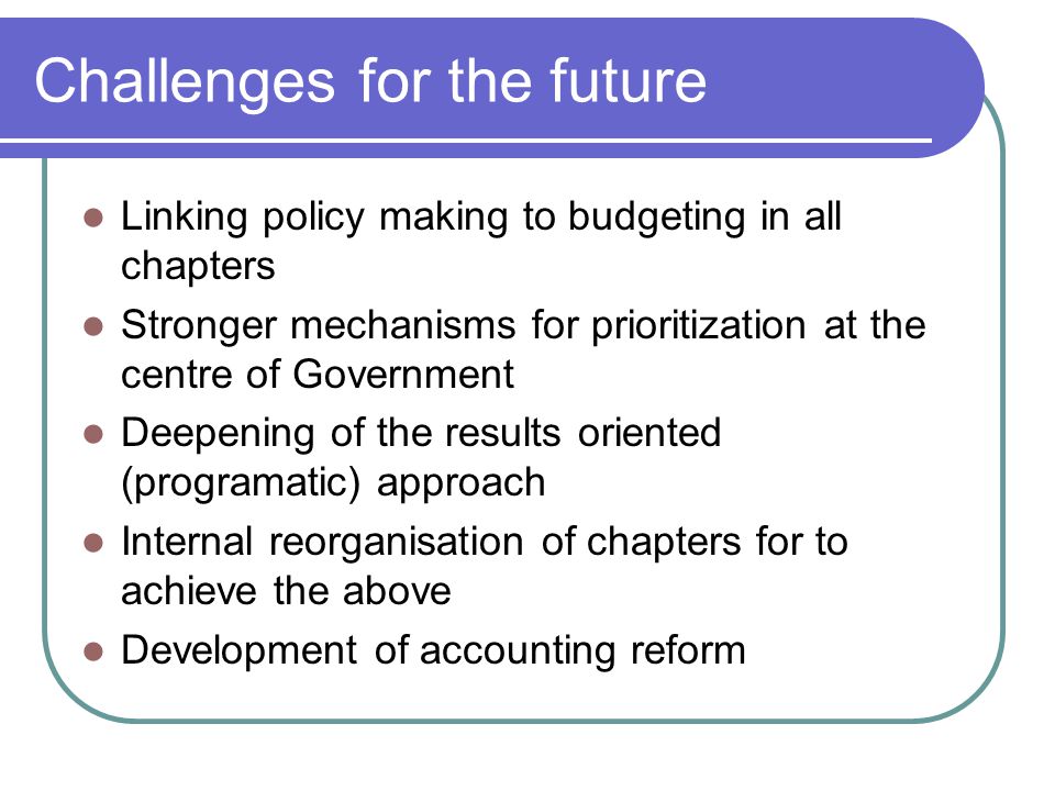 Challenges for the future Linking policy making to budgeting in all chapters Stronger mechanisms for prioritization at the centre of Government Deepening of the results oriented (programatic) approach Internal reorganisation of chapters for to achieve the above Development of accounting reform