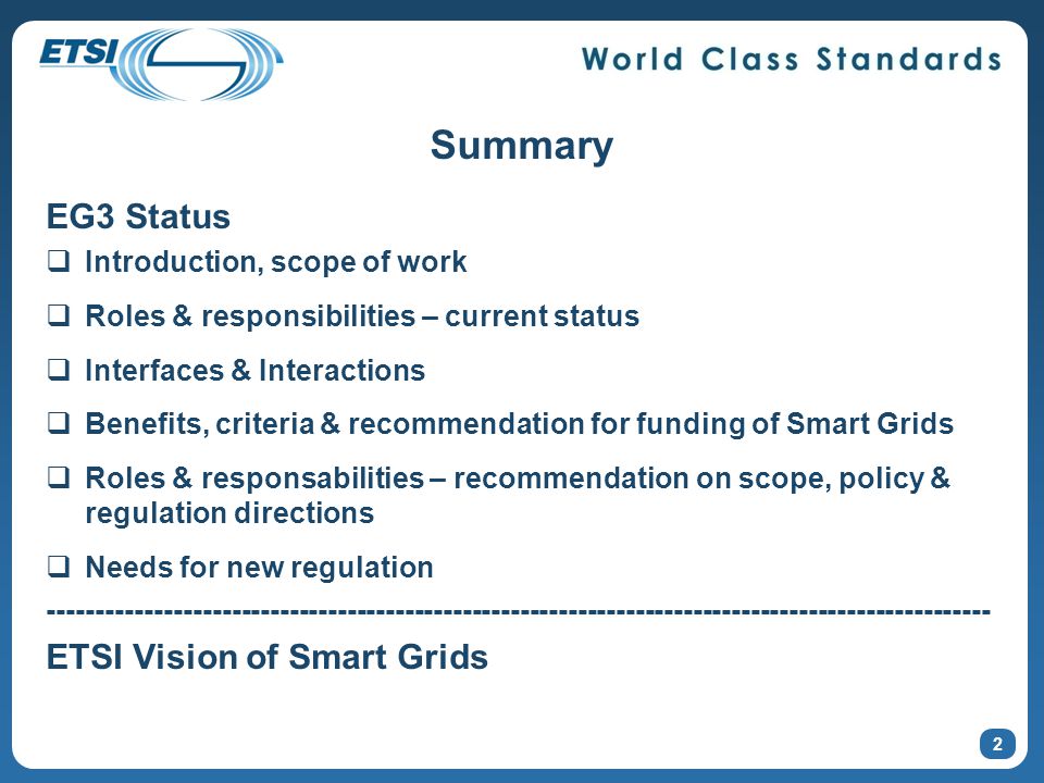 Summary EG3 Status  Introduction, scope of work  Roles & responsibilities – current status  Interfaces & Interactions  Benefits, criteria & recommendation for funding of Smart Grids  Roles & responsabilities – recommendation on scope, policy & regulation directions  Needs for new regulation ETSI Vision of Smart Grids 2