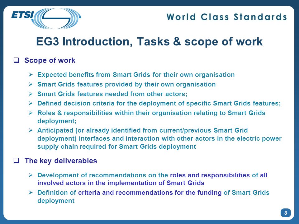 EG3 Introduction, Tasks & scope of work 3  Scope of work  Expected benefits from Smart Grids for their own organisation  Smart Grids features provided by their own organisation  Smart Grids features needed from other actors;  Defined decision criteria for the deployment of specific Smart Grids features;  Roles & responsibilities within their organisation relating to Smart Grids deployment;  Anticipated (or already identified from current/previous Smart Grid deployment) interfaces and interaction with other actors in the electric power supply chain required for Smart Grids deployment  The key deliverables  Development of recommendations on the roles and responsibilities of all involved actors in the implementation of Smart Grids  Definition of criteria and recommendations for the funding of Smart Grids deployment