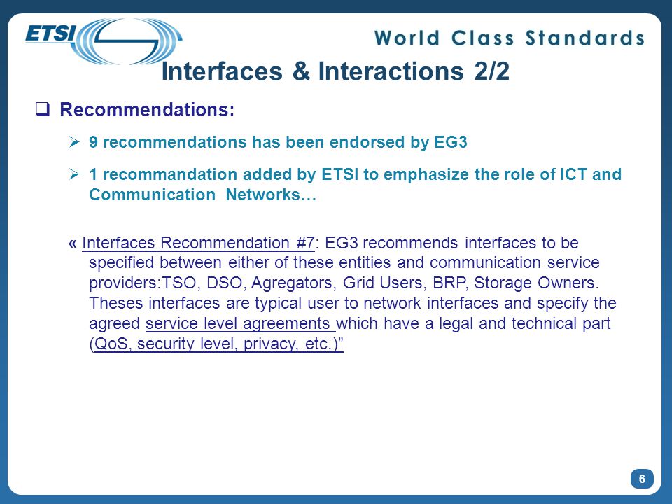 6  Recommendations:  9 recommendations has been endorsed by EG3  1 recommandation added by ETSI to emphasize the role of ICT and Communication Networks… « Interfaces Recommendation #7: EG3 recommends interfaces to be specified between either of these entities and communication service providers:TSO, DSO, Agregators, Grid Users, BRP, Storage Owners.
